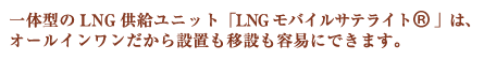 一体型のLNG供給ユニット「LNGモバイルサテライト(R)」は、オールインワンだから設置も移設も容易にできます。